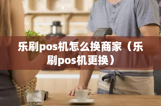 乐刷pos机怎么换商家（乐刷pos机更换）