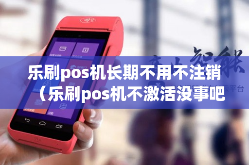 乐刷pos机长期不用不注销（乐刷pos机不激活没事吧）