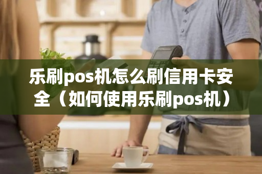 乐刷pos机怎么刷信用卡安全（如何使用乐刷pos机）