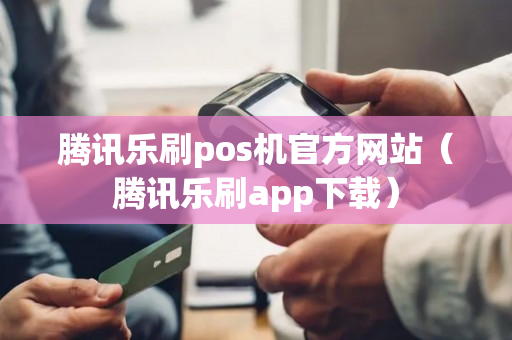 腾讯乐刷pos机官方网站（腾讯乐刷app下载）