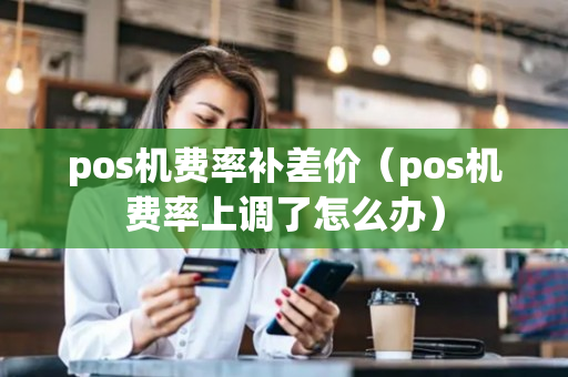 pos机费率补差价（pos机费率上调了怎么办）