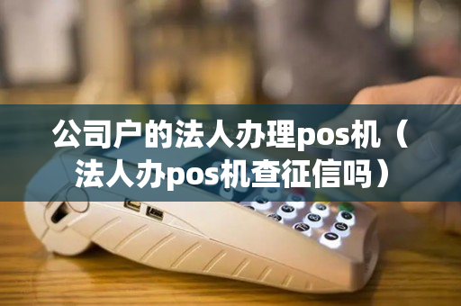 公司户的法人办理pos机（法人办pos机查征信吗）