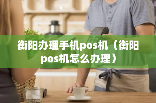 衡阳办理手机pos机（衡阳pos机怎么办理）