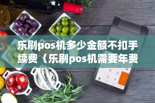 乐刷pos机多少金额不扣手续费（乐刷pos机需要年费吗）