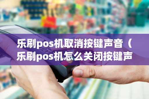 乐刷pos机取消按键声音（乐刷pos机怎么关闭按键声音）