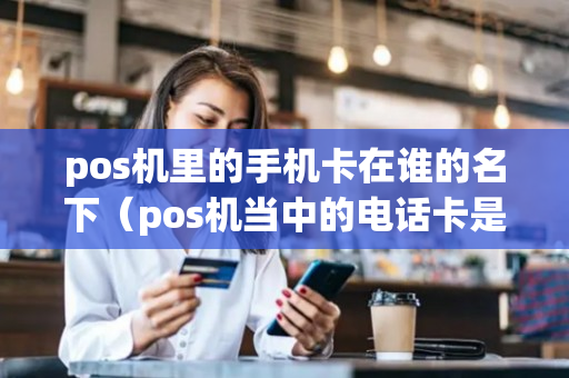 pos机里的手机卡在谁的名下（pos机当中的电话卡是干什么用的?）