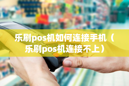 乐刷pos机如何连接手机（乐刷pos机连接不上）