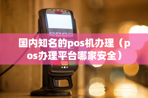 国内知名的pos机办理（pos办理平台哪家安全）