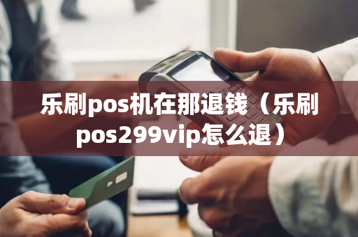 乐刷pos机在那退钱（乐刷pos299vip怎么退）