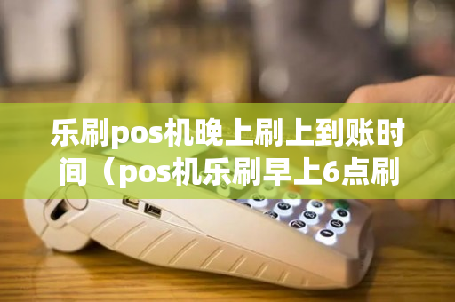 乐刷pos机晚上刷上到账时间（pos机乐刷早上6点刷为什么没到账）