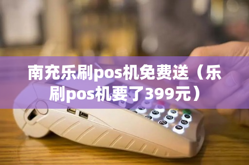 南充乐刷pos机免费送（乐刷pos机要了399元）