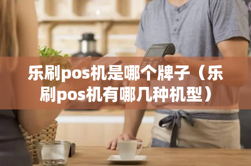 乐刷pos机是哪个牌子（乐刷pos机有哪几种机型）