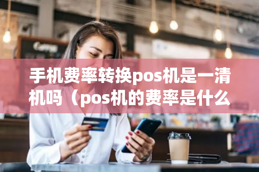 手机费率转换pos机是一清机吗（pos机的费率是什么意思）