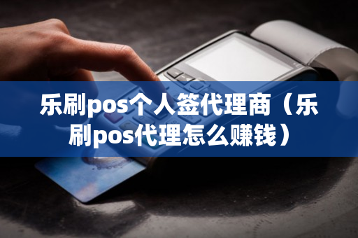 乐刷pos个人签代理商（乐刷pos代理怎么赚钱）