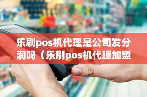 乐刷pos机代理是公司发分润吗（乐刷pos机代理加盟）