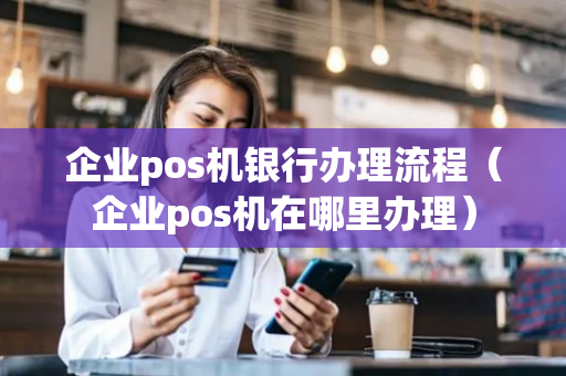 企业pos机银行办理流程（企业pos机在哪里办理）