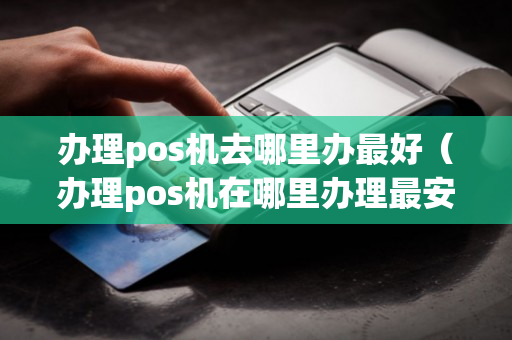 办理pos机去哪里办最好（办理pos机在哪里办理最安全?）