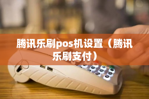 腾讯乐刷pos机设置（腾讯乐刷支付）