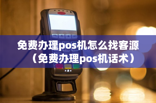 免费办理pos机怎么找客源（免费办理pos机话术）