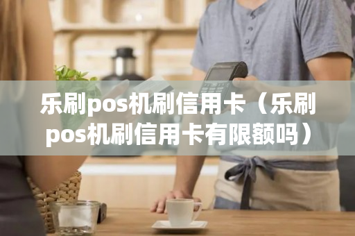 乐刷pos机刷信用卡（乐刷pos机刷信用卡有限额吗）