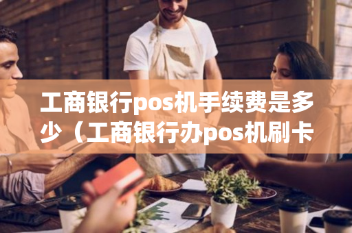 工商银行pos机手续费是多少（工商银行办pos机刷卡手续费是多少）