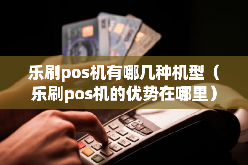 乐刷pos机有哪几种机型（乐刷pos机的优势在哪里）