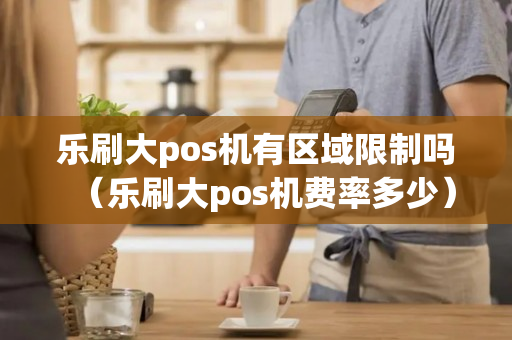 乐刷大pos机有区域限制吗（乐刷大pos机费率多少）