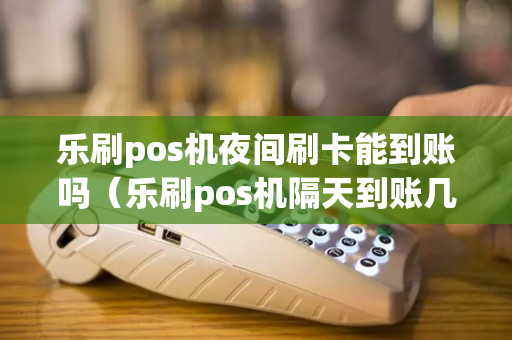 乐刷pos机夜间刷卡能到账吗（乐刷pos机隔天到账几点到）