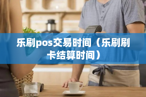 乐刷pos交易时间（乐刷刷卡结算时间）