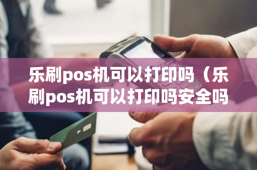 乐刷pos机可以打印吗（乐刷pos机可以打印吗安全吗）