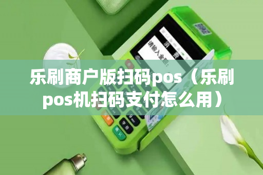 乐刷商户版扫码pos（乐刷pos机扫码支付怎么用）