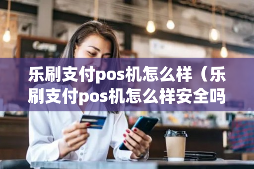 乐刷支付pos机怎么样（乐刷支付pos机怎么样安全吗）