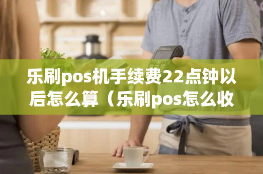 乐刷pos机手续费22点钟以后怎么算（乐刷pos怎么收费）