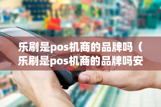 乐刷是pos机商的品牌吗（乐刷是pos机商的品牌吗安全吗）