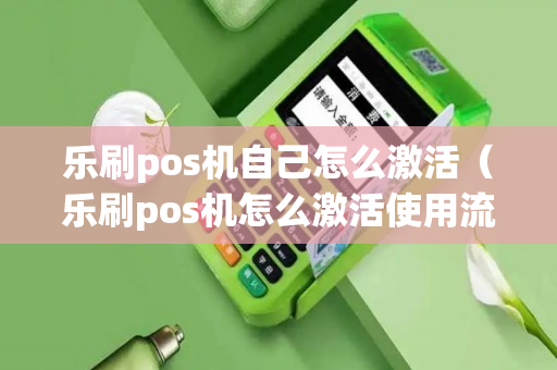 乐刷pos机自己怎么激活（乐刷pos机怎么激活使用流程）