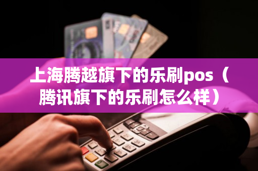 上海腾越旗下的乐刷pos（腾讯旗下的乐刷怎么样）