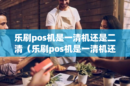 乐刷pos机是一清机还是二清（乐刷pos机是一清机还是二清机好）