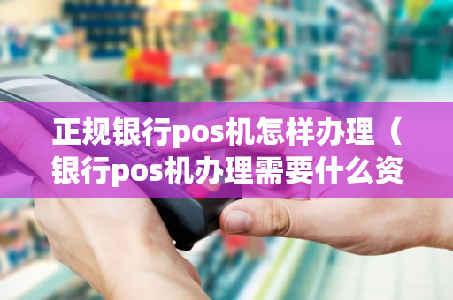 正规银行pos机怎样办理（银行pos机办理需要什么资料）