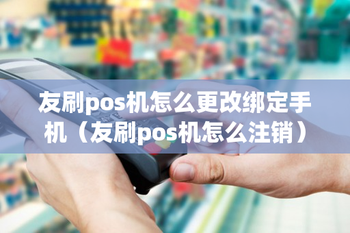 友刷pos机怎么更改绑定手机（友刷pos机怎么注销）