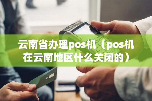 云南省办理pos机（pos机在云南地区什么关闭的）