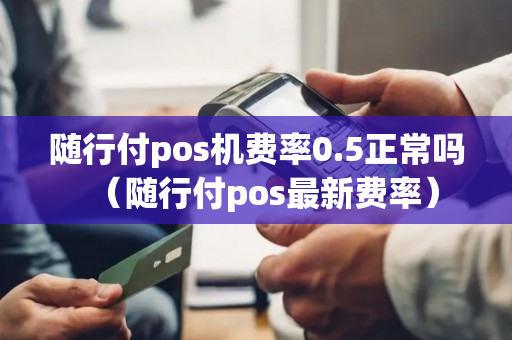 随行付pos机费率0.5正常吗（随行付pos最新费率）