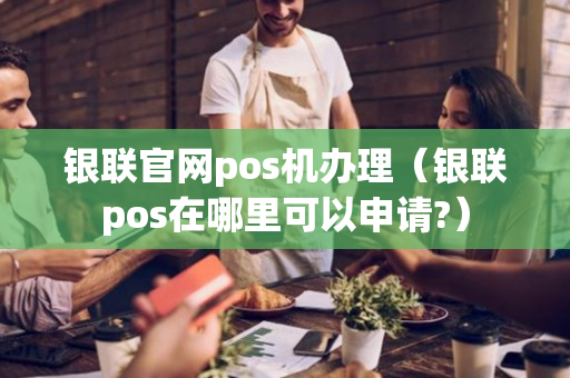 银联官网pos机办理（银联pos在哪里可以申请?）