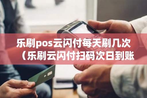 乐刷pos云闪付每天刷几次（乐刷云闪付扫码次日到账）