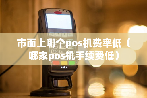 市面上哪个pos机费率低（哪家pos机手续费低）