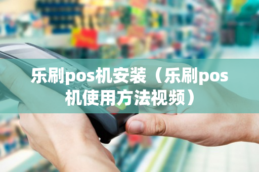 乐刷pos机安装（乐刷pos机使用方法视频）