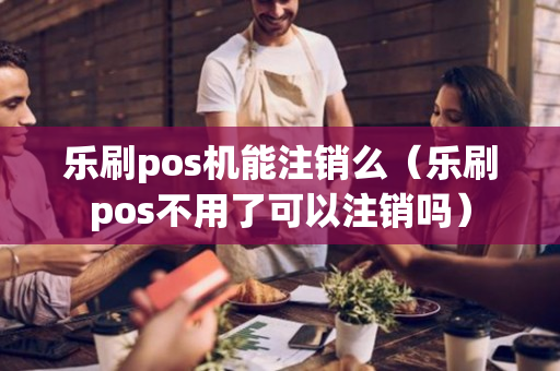 乐刷pos机能注销么（乐刷pos不用了可以注销吗）