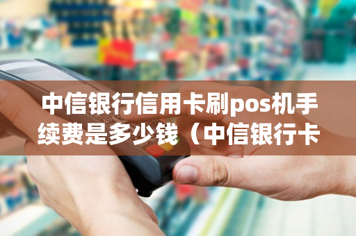 中信银行信用卡刷pos机手续费是多少钱（中信银行卡pos机刷卡有限额吗）