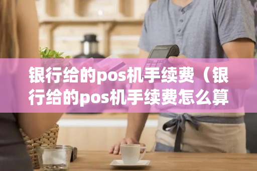 银行给的pos机手续费（银行给的pos机手续费怎么算）