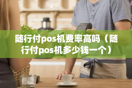 随行付pos机费率高吗（随行付pos机多少钱一个）