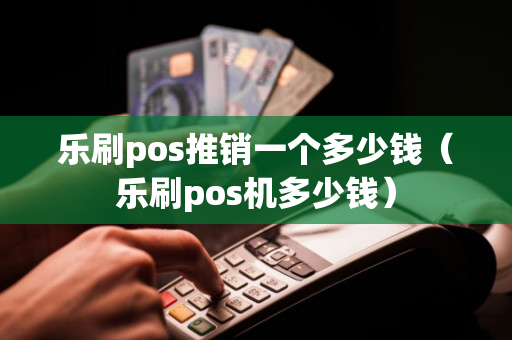 乐刷pos推销一个多少钱（乐刷pos机多少钱）